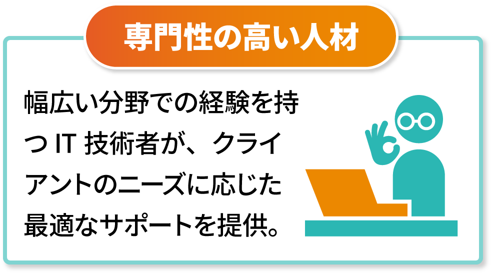 専門性の高い人材　幅広い分野での経験を持つIT技術者が、クライアントのニーズに応じた最適なサポートを提供。