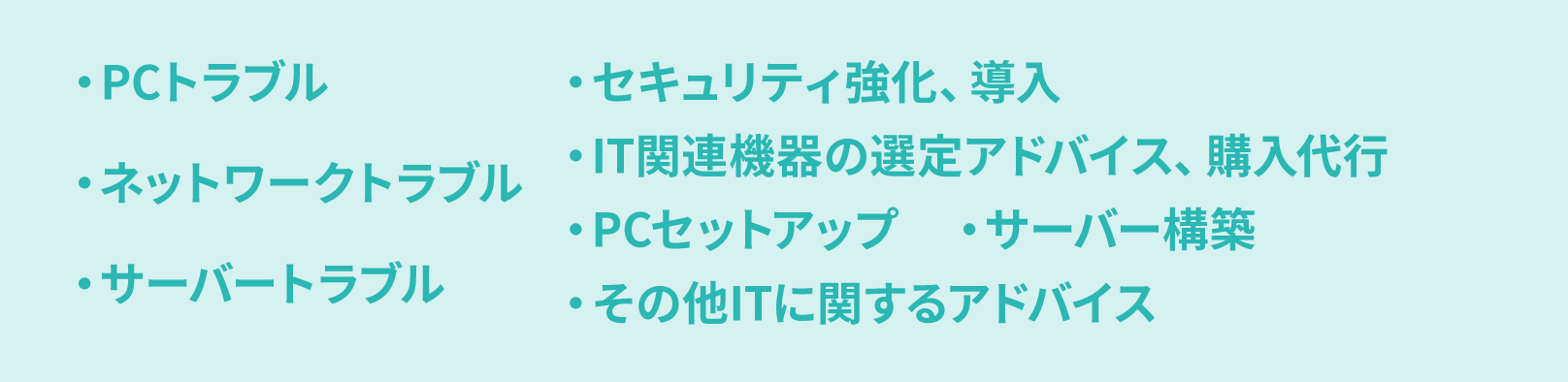 ・PCトラブル・ネットワークトラブル・サーバートラブル・セキュリティ強化、導入・IT関連機器の選定アドバイス、購入代行・PCセットアップ・サーバー構築・その他ITに関するアドバイス