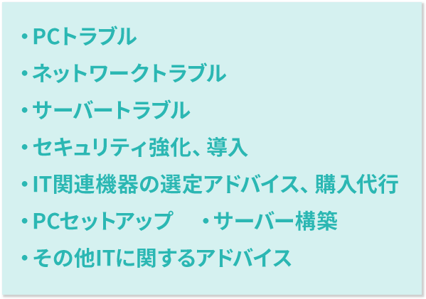 ・PCトラブル・ネットワークトラブル・サーバートラブル・セキュリティ強化、導入・IT関連機器の選定アドバイス、購入代行・PCセットアップ・サーバー構築・その他ITに関するアドバイス